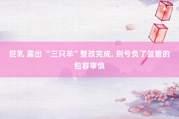 巨乳 露出 “三只羊”整改完成, 别亏负了监管的包容审慎