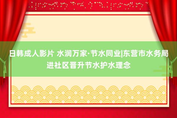 日韩成人影片 水润万家·节水同业|东营市水务局进社区晋升节水护水理念