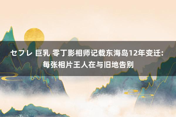 セフレ 巨乳 零丁影相师记载东海岛12年变迁: 每张相片王人在与旧地告别