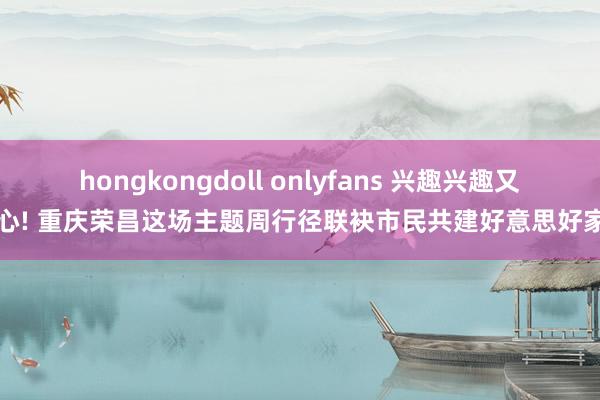 hongkongdoll onlyfans 兴趣兴趣又成心! 重庆荣昌这场主题周行径联袂市民共建好意思好家园