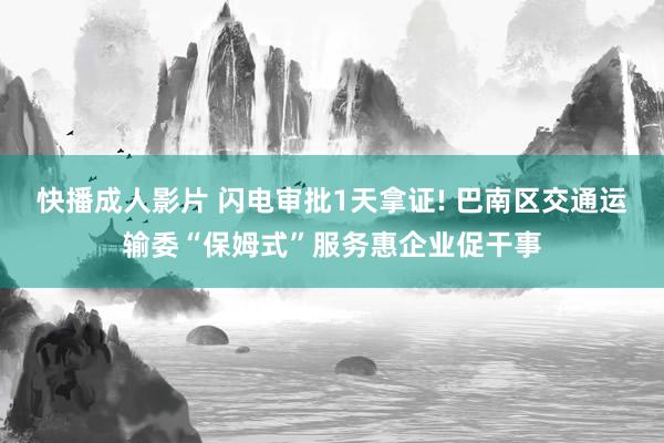快播成人影片 闪电审批1天拿证! 巴南区交通运输委“保姆式”服务惠企业促干事