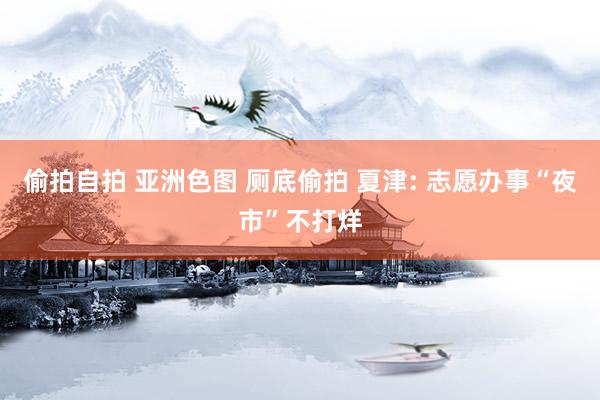 偷拍自拍 亚洲色图 厕底偷拍 夏津: 志愿办事“夜市”不打烊