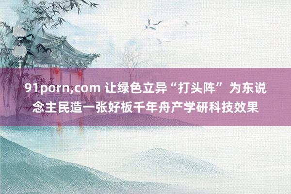 91porn,com 让绿色立异“打头阵” 为东说念主民造一张好板千年舟产学研科技效果