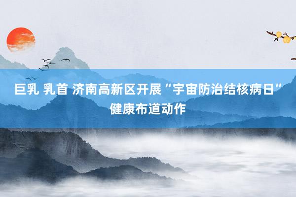 巨乳 乳首 济南高新区开展“宇宙防治结核病日”健康布道动作