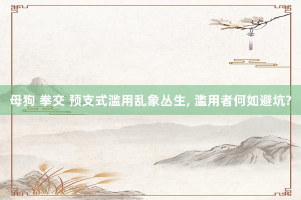 母狗 拳交 预支式滥用乱象丛生, 滥用者何如避坑?