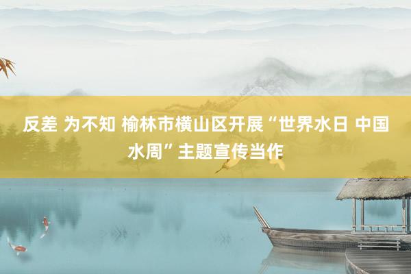 反差 为不知 榆林市横山区开展“世界水日 中国水周”主题宣传当作