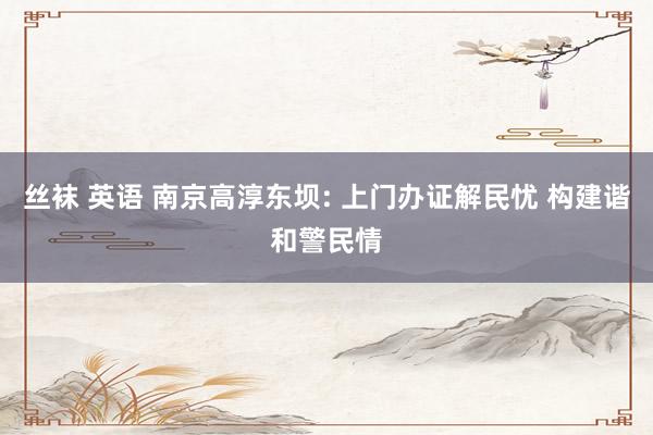 丝袜 英语 南京高淳东坝: 上门办证解民忧 构建谐和警民情