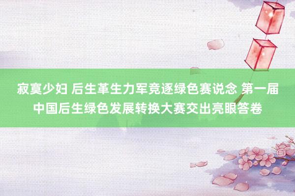 寂寞少妇 后生革生力军竞逐绿色赛说念 第一届中国后生绿色发展转换大赛交出亮眼答卷