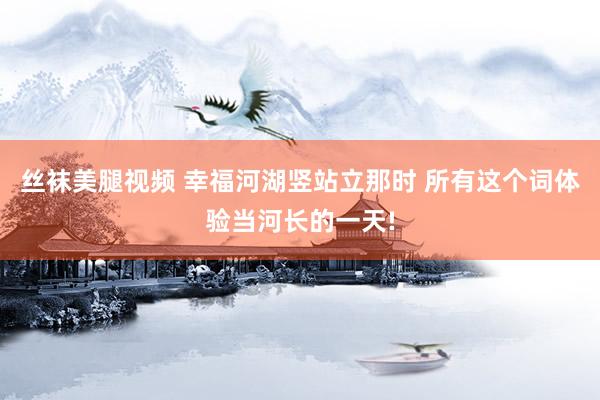 丝袜美腿视频 幸福河湖竖站立那时 所有这个词体验当河长的一天!