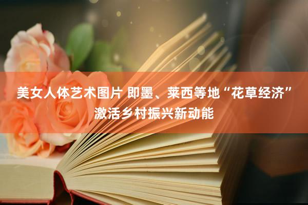 美女人体艺术图片 即墨、莱西等地“花草经济”激活乡村振兴新动能