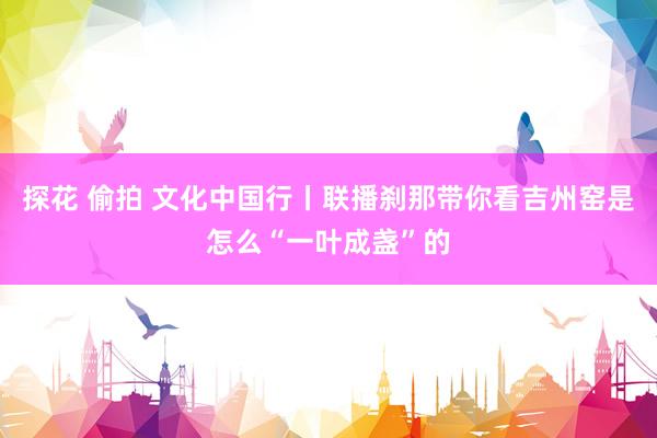 探花 偷拍 文化中国行丨联播刹那带你看吉州窑是怎么“一叶成盏”的