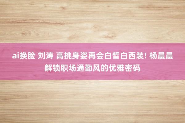 ai换脸 刘涛 高挑身姿再会白皙白西装! 杨晨晨解锁职场通勤风的优雅密码