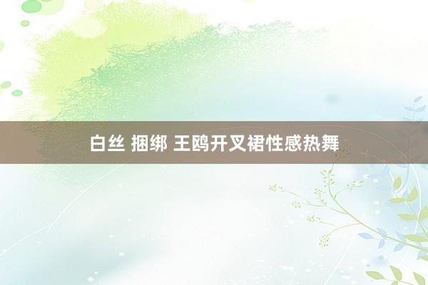 白丝 捆绑 王鸥开叉裙性感热舞