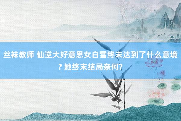 丝袜教师 仙逆大好意思女白雪终末达到了什么意境? 她终末结局奈何?