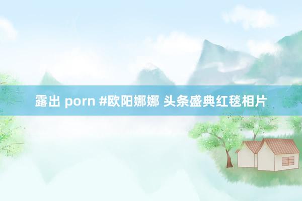 露出 porn #欧阳娜娜 头条盛典红毯相片