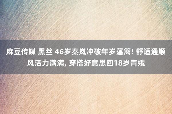 麻豆传媒 黑丝 46岁秦岚冲破年岁藩篱! 舒适通顺风活力满满, 穿搭好意思回18岁青娥
