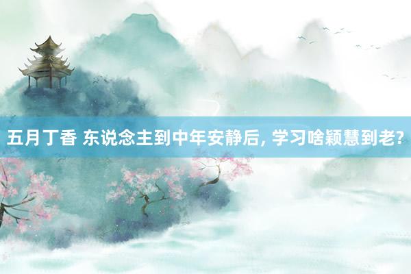 五月丁香 东说念主到中年安静后, 学习啥颖慧到老?