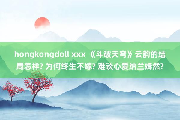 hongkongdoll xxx 《斗破天穹》云韵的结局怎样? 为何终生不嫁? 难谈心爱纳兰嫣然?