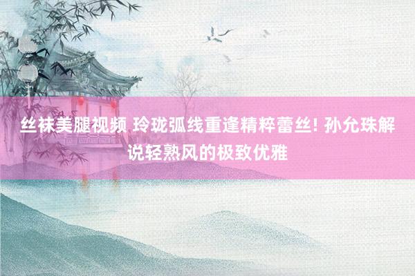 丝袜美腿视频 玲珑弧线重逢精粹蕾丝! 孙允珠解说轻熟风的极致优雅