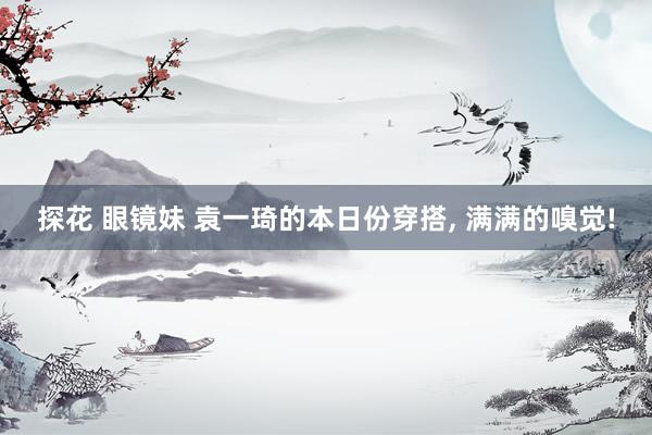 探花 眼镜妹 袁一琦的本日份穿搭, 满满的嗅觉!