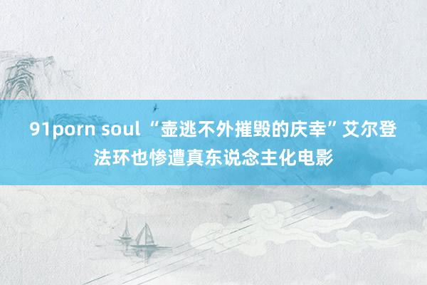 91porn soul “壶逃不外摧毁的庆幸”艾尔登法环也惨遭真东说念主化电影