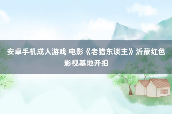 安卓手机成人游戏 电影《老猎东谈主》沂蒙红色影视基地开拍