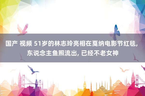 国产 视频 51岁的林志玲亮相在戛纳电影节红毯, 东说念主鱼照流出, 已经不老女神