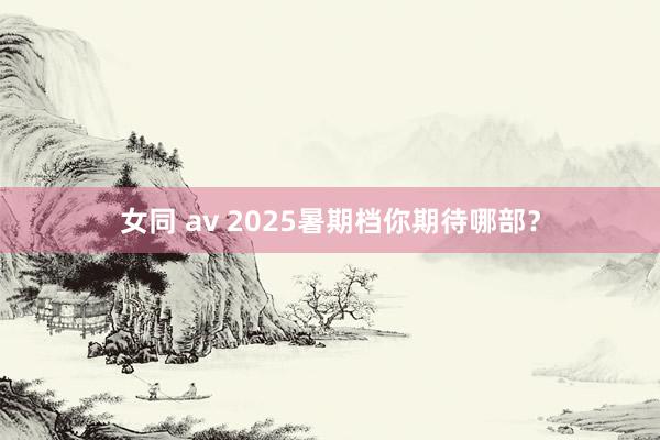 女同 av 2025暑期档你期待哪部？