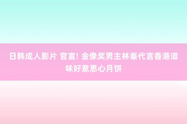 日韩成人影片 官宣! 金像奖男主林峯代言香港滋味好意思心月饼