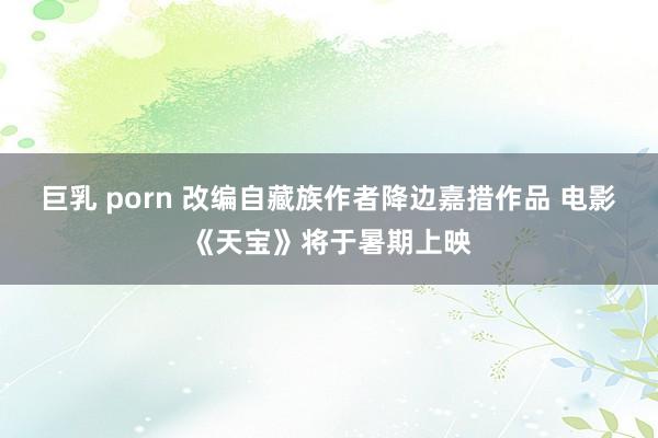 巨乳 porn 改编自藏族作者降边嘉措作品 电影《天宝》将于暑期上映