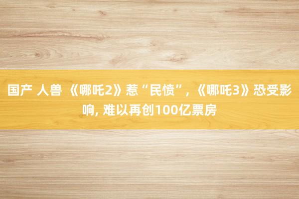 国产 人兽 《哪吒2》惹“民愤”, 《哪吒3》恐受影响, 难以再创100亿票房