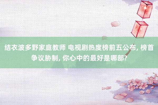 结衣波多野家庭教师 电视剧热度榜前五公布, 榜首争议胁制, 你心中的最好是哪部?