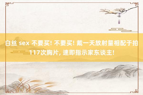白丝 sex 不要买! 不要买! 戴一天放射量相配于拍117次胸片, 速即指示家东谈主!