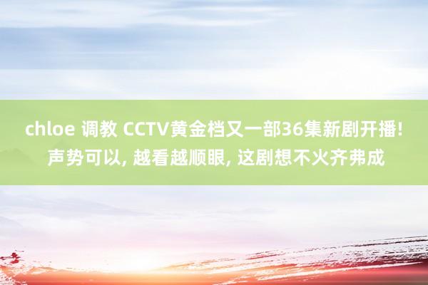 chloe 调教 CCTV黄金档又一部36集新剧开播! 声势可以, 越看越顺眼, 这剧想不火齐弗成