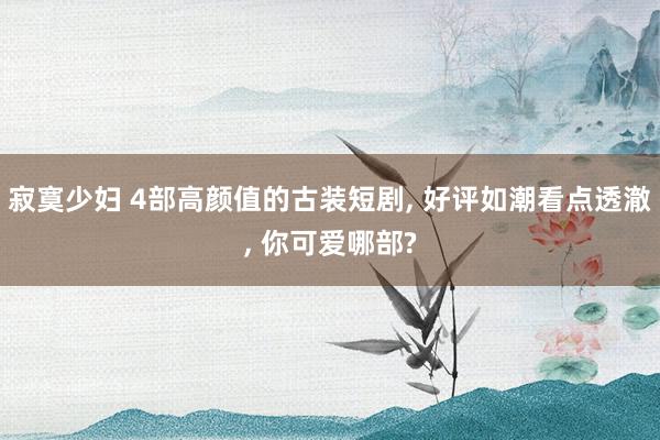 寂寞少妇 4部高颜值的古装短剧, 好评如潮看点透澈, 你可爱哪部?