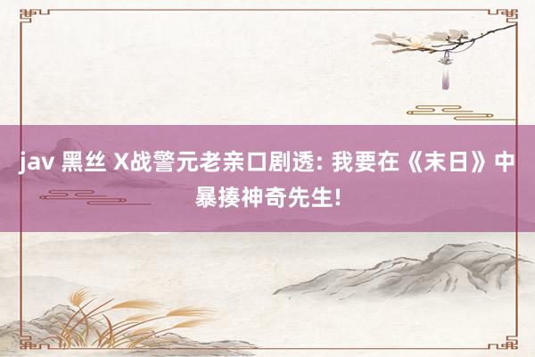 jav 黑丝 X战警元老亲口剧透: 我要在《末日》中暴揍神奇先生!