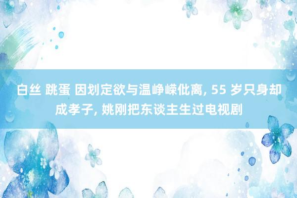 白丝 跳蛋 因划定欲与温峥嵘仳离, 55 岁只身却成孝子, 姚刚把东谈主生过电视剧
