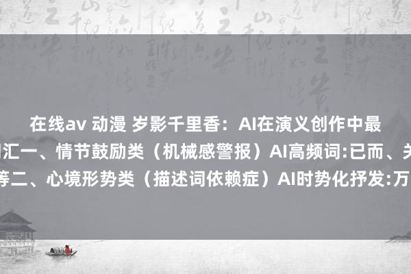 在线av 动漫 岁影千里香:AI在演义创作中最易显现身份的9类高频词汇一、情节鼓励类(机械感警报)AI高频词:已而、关连词、终于等等二、心境形势类(描述词依赖症)AI时势化抒发:万箭攒心、泪下如雨、喜从天降等等三、...