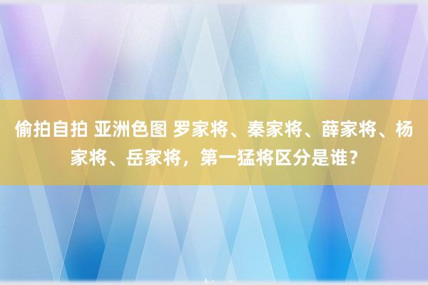 偷拍自拍 亚洲色图 罗家将、秦家将、薛家将、杨家将、岳家将，第一猛将区分是谁？