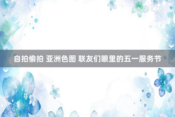 自拍偷拍 亚洲色图 联友们眼里的五一服务节