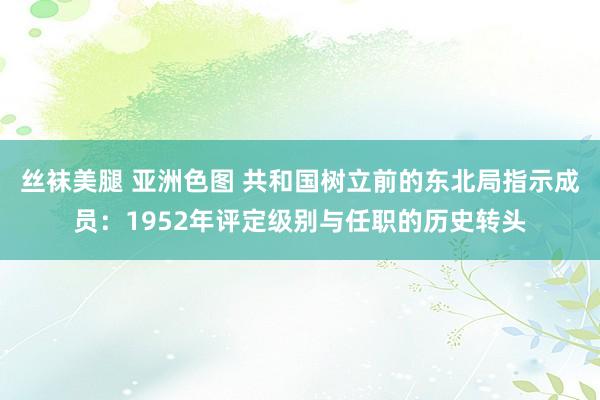丝袜美腿 亚洲色图 共和国树立前的东北局指示成员：1952年评定级别与任职的历史转头