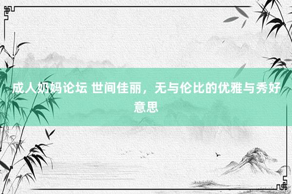 成人奶妈论坛 世间佳丽，无与伦比的优雅与秀好意思