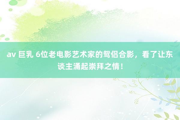 av 巨乳 6位老电影艺术家的鸳侣合影，看了让东谈主涌起崇拜之情！