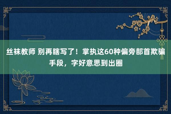 丝袜教师 别再瞎写了！掌执这60种偏旁部首欺骗手段，字好意思到出圈