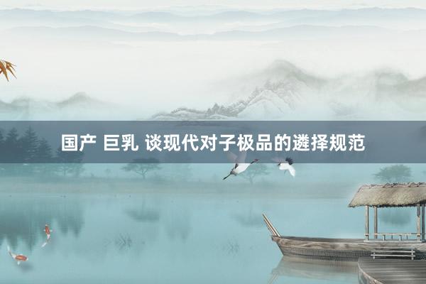 国产 巨乳 谈现代对子极品的遴择规范