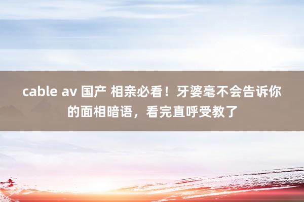 cable av 国产 相亲必看！牙婆毫不会告诉你的面相暗语，看完直呼受教了