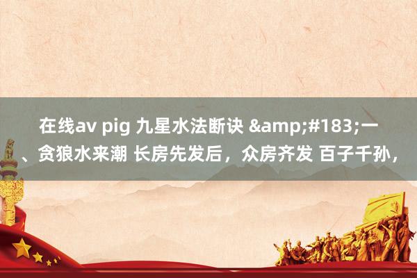 在线av pig 九星水法断诀 ·一、贪狼水来潮 长房先发后,众房齐发 百子千孙,