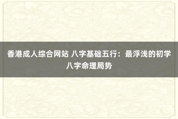 香港成人综合网站 八字基础五行：最浮浅的初学八字命理局势