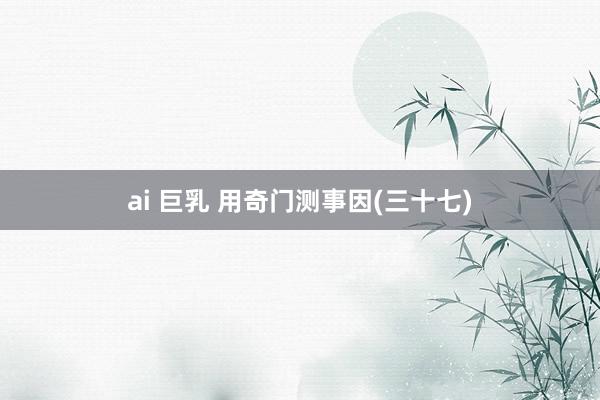 ai 巨乳 用奇门测事因(三十七)