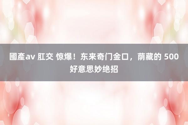 國產av 肛交 惊爆！东来奇门金口，荫藏的 500好意思妙绝招